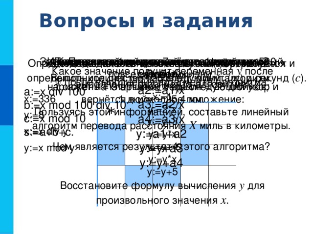 Вопросы и задания  Какие алгоритмы называются линейными? Приведите пример линейного алгоритма из повседневной жизни. Запишите линейный алгоритм, исполняя который Робот  нарисует на клетчатом поле следующий узор и  вернётся в исходное положение: По алгоритму восстановите формулу. a1:=1/x a2:=a1/x a3:=a2/x a4:=a3/x y:=a1+a2 y:=y+a3 y:=y+a4 Для заданного количества суток ( tfh ) требуется определить количество часов ( h ), минут ( m ) и секунд ( c ). Известно, что 1 миля = 7 вёрст, 1 верста = 500 саженей,  1 сажень = 3 аршина, 1 аршин = 28 дюймов, 1 дюйм = 25,4 мм. Пользуясь этой информацией, составьте линейный алгоритм перевода расстояния Х миль в километры. Исходное данное - целое трёхзначное число x . Выполните для x = 125 следующий алгоритм. a:=x div 100 b:=x mod 100 div 10 c:=x mod 10 s:=a+b+с. Чем является результат s этого алгоритма? Определите значение целочисленных переменных x и  y после выполнения фрагмента алгоритма. x:=336 y:=8 x:=x div y y:=х mod у Какое значение получит переменная у после  выполнения фрагмента алгоритма? х:=1 у:=2*x у:=у+3 у:=у*х y:=у+4 y:=y*х y:=y+5 Восстановите формулу вычисления у для произвольного значения х . *