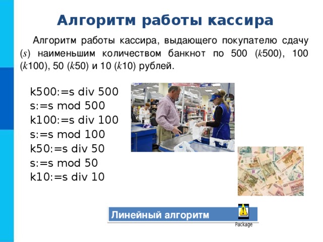 Алгоритм работы кассира Алгоритм работы кассира, выдающего покупателю сдачу ( s ) наименьшим количеством банкнот по 500 ( k 500), 100 ( k 100), 50 ( k 50) и 10 ( k 10) рублей.   k500:=s div 500 s:=s mod 500 k100:=s div 100 s:=s mod 100 k50:=s div 50 s:=s mod 50 k10:=s div 10 Линейный алгоритм