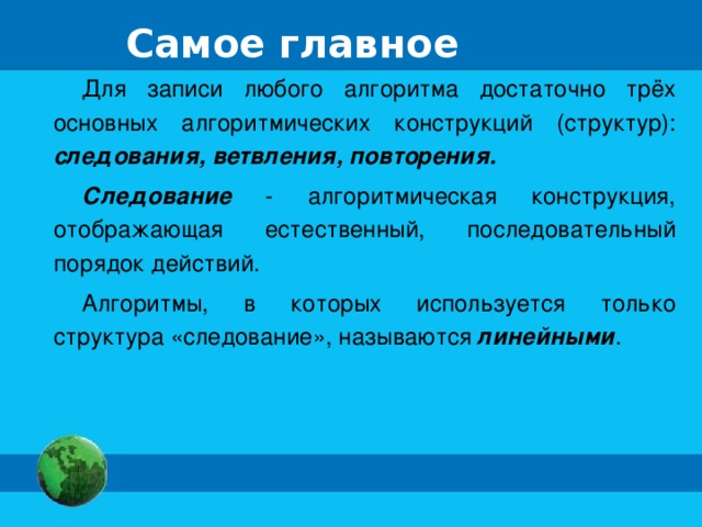 Самое главное Для записи любого алгоритма достаточно трёх основных алгоритмических конструкций (структур): следования, ветвления, повторения. Следование - алгоритмическая конструкция, отображающая естественный, последовательный порядок действий. Алгоритмы, в которых используется только структура «следование», называются линейными .