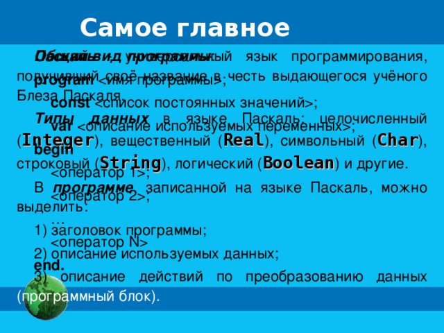 Самое главное Паскаль - универсальный язык программирования, получивший своё название в честь выдающегося учёного Блеза Паскаля. Типы данных в языке Паскаль: целочисленный ( Integer ), вещественный ( Real ), символьный ( Char ), строковый ( String ), логический ( Boolean ) и другие. В программе , записанной на языке Паскаль, можно выделить: 1) заголовок программы; 2) описание используемых данных; 3) описание действий по преобразованию данных (программный блок). Общий вид программы : program ;  const ;  var ; begin  ;  ; …   end.