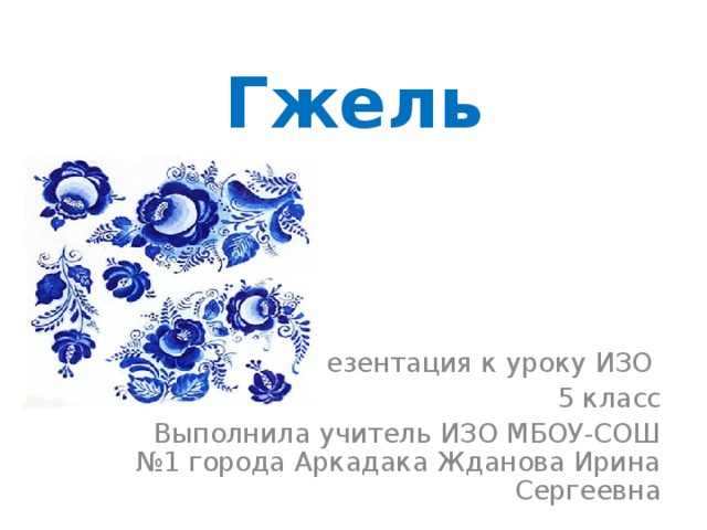 Гжель Презентация к уроку ИЗО 5 класс Выполнила учитель ИЗО МБОУ-СОШ №1 города Аркадака Жданова Ирина Сергеевна 