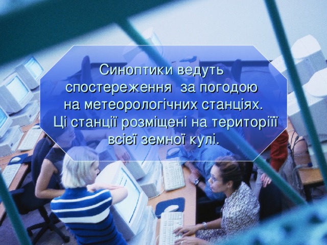 Синоптики ведуть спостереження за погодою на метеорологічних станціях.  Ці станції розміщені на територіїї всієї земної кулі.  
