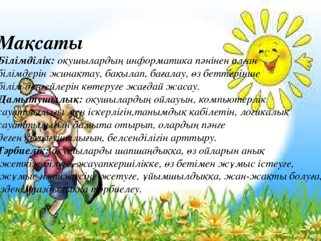 Мақсаты Білімділік: оқушылардың информатика пәнінен алған білімдерін жинақтау, бақылап, бағалау, өз беттерінше білім деңгейлерін көтеруге жағдай жасау. Дамытушылық: оқушылардың ойлауын, компьютерлік сауаттылығы мен іскерлігін,танымдық қабілетін, логикалық сауаттылығын дамыта отырып, олардың пәнге деген қызығушылығын, белсенділігін арттыру. Тәрбиелік: оқушыларды шапшаңдыққа, өз ойларын анық  жеткізе білуге, жауапкершілікке, өз бетімен жұмыс істеуге,  жұмыс нәтижесіне жетуге, ұйымшылдыққа, жан-жақты болуға, ізденімпаздылыққа тәрбиелеу. 