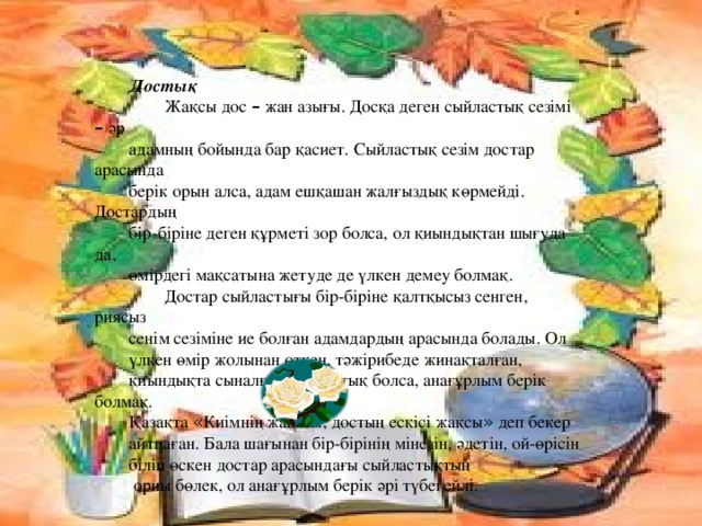 Достық  Жақсы дос – жан азығы. Досқа деген сыйластық сезімі – әр адамның бойында бар қасиет. Сыйластық сезім достар арасында берік орын алса, адам ешқашан жалғыздық көрмейді. Достардың бір-біріне деген құрметі зор болса, ол қиындықтан шығуда да, өмірдегі мақсатына жетуде де үлкен демеу болмақ.  Достар сыйластығы бір-біріне қалтқысыз сенген, риясыз сенім сезіміне ие болған адамдардың арасында болады. Ол үлкен өмір жолынан өткен, тәжірибеде жинақталған, қиындықта сыналған сыйластық болса, анағұрлым берік болмақ. Қазақта « Киімнің жаңасы, достың ескісі жақсы » деп бекер айтпаған. Бала шағынан бір-бірінің мінезін, әдетін, ой-өрісін біліп өскен достар арасындағы сыйластықтың  орны бөлек, ол анағұрлым берік әрі түбегейлі. 