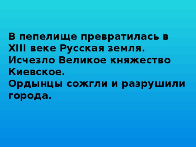 В пепелище превратилась в XIII веке Русская земля.  Исчезло Великое княжество Киевское.  Ордынцы сожгли и разрушили города.   