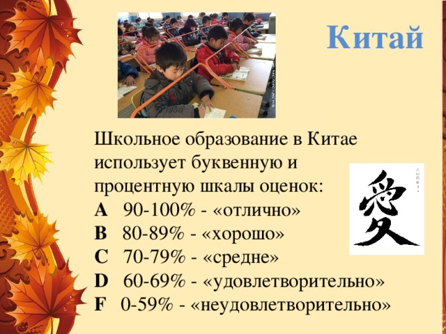 Китай Школьное образование в Китае использует буквенную и процентную шкалы оценок: A 90-100% - «отлично»  B 80-89% - «хорошо»  C 70-79% - «средне»  D 60-69% - «удовлетворительно»  F 0-59% - «неудовлетворительно» 