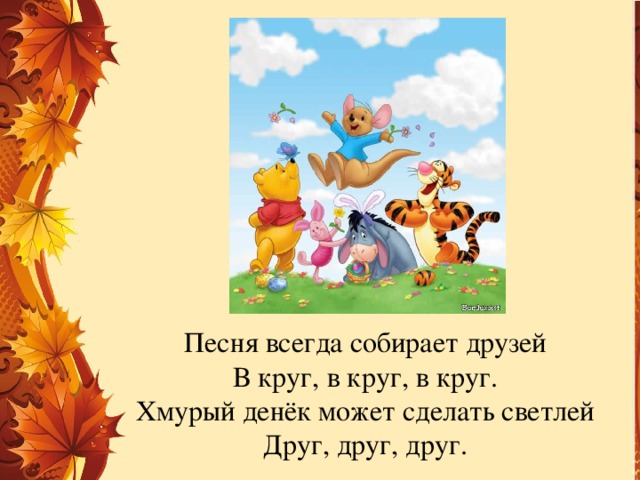 Песня всегда собирает друзей  В круг, в круг, в круг.  Хмурый денёк может сделать светлей  Друг, друг, друг.   