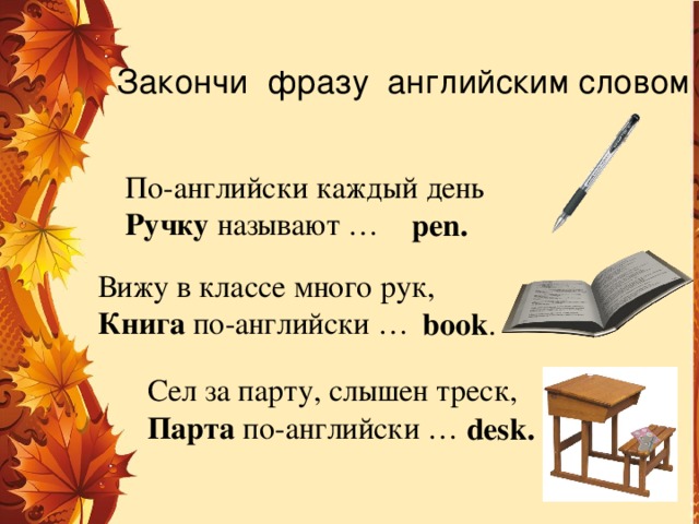 Закончи фразу английским словом По-английски каждый день Ручку называют … реn. Вижу в классе много рук, Книга по-английски … book . Сел за парту, слышен треск, Парта по-английски … desk. 
