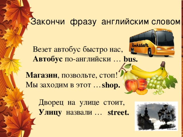 Закончи фразу английским словом Везет автобус быстро нас, Автобус по-английски … bus. Магазин , позвольте, стоп! Мы заходим в этот … shop. Дворец на улице стоит, Улицу назвали … street.  