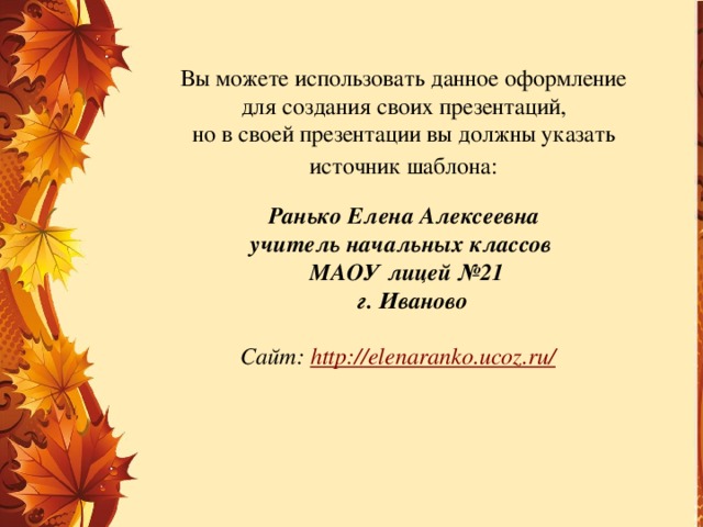 Вы можете использовать данное оформление для создания своих презентаций, но в своей презентации вы должны указать источник шаблона:  Ранько Елена Алексеевна учитель начальных классов МАОУ лицей №21  г. Иваново  Сайт: http://elenaranko.ucoz.ru/  