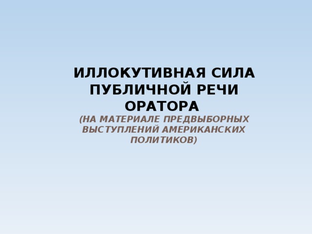 ИЛЛОКУТИВНАЯ СИЛА ПУБЛИЧНОЙ РЕЧИ ОРАТОРА  (НА МАТЕРИАЛЕ ПРЕДВЫБОРНЫХ ВЫСТУПЛЕНИЙ АМЕРИКАНСКИХ ПОЛИТИКОВ) 