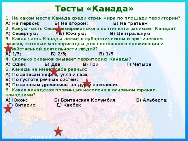 Тесты «Канада»  1. На каком месте Канада среди стран мира по площади территории?  А) На первом; Б) На втором; В) На третьем  2. Какую часть Североамериканского континента занимает Канада?  А) Северную; Б) Южную; В) Центральную  3. Какая часть Канады лежит в субарктическом и арктическом поясах, которые малопригодны для постоянного проживания и хозяйственной деятельности людей?  А) 1/3; Б) 2/3; В) 1/5  4. Сколько океанов омывает территорию Канады?  А) Один; Б) Два; В) Три; Г) Четыре  5. Канада не имеет себе равных:  А) По запасам нефти, угля и газа; Б) По густоте речных систем; В) По запасам древесины на душу населения  6. Какая канадская провинция населена в основном франко-канадцами?  А) Юкон; Б) Британская Колумбия; В) Альберта; Г) Онтарио; Д) Квебек   