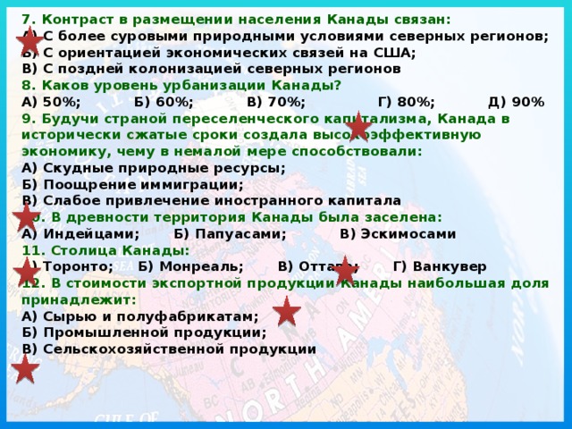 7. Контраст в размещении населения Канады связан:  А) С более суровыми природными условиями северных регионов; Б) С ориентацией экономических связей на США; В) С поздней колонизацией северных регионов  8. Каков уровень урбанизации Канады?  А) 50%; Б) 60%; В) 70%; Г) 80%; Д) 90%  9. Будучи страной переселенческого капитализма, Канада в исторически сжатые сроки создала высокоэффективную экономику, чему в немалой мере способствовали:  А) Скудные природные ресурсы; Б) Поощрение иммиграции; В) Слабое привлечение иностранного капитала  10. В древности территория Канады была заселена:  А) Индейцами; Б) Папуасами; В) Эскимосами  11. Столица Канады:  А) Торонто; Б) Монреаль; В) Оттава; Г) Ванкувер  12. В стоимости экспортной продукции Канады наибольшая доля принадлежит:  А) Сырью и полуфабрикатам; Б) Промышленной продукции; В) Сельскохозяйственной продукции   