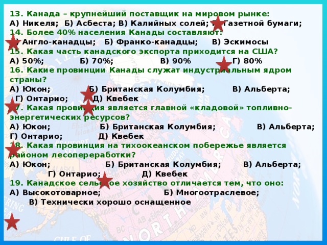 13. Канада – крупнейший поставщик на мировом рынке:  А) Никеля; Б) Асбеста; В) Калийных солей; Г) Газетной бумаги;  14. Более 40% населения Канады составляют:  А) Англо-канадцы; Б) Франко-канадцы; В) Эскимосы  15. Какая часть канадского экспорта приходится на США?  А) 50%; Б) 70%; В) 90% Г) 80%  16. Какие провинции Канады служат индустриальным ядром страны?  А) Юкон; Б) Британская Колумбия; В) Альберта; Г) Онтарио; Д) Квебек  17. Какая провинция является главной «кладовой» топливно-энергетических ресурсов?  А) Юкон; Б) Британская Колумбия; В) Альберта; Г) Онтарио; Д) Квебек  18. Какая провинция на тихоокеанском побережье является районом лесопереработки?  А) Юкон; Б) Британская Колумбия; В) Альберта; Г) Онтарио; Д) Квебек  19. Канадское сельское хозяйство отличается тем, что оно:  А) Высокотоварное; Б) Многоотраслевое; В) Технически хорошо оснащенное   