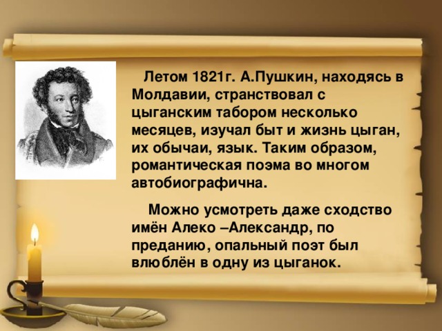  Летом 1821г. А.Пушкин, находясь в Молдавии, странствовал с цыганским табором несколько месяцев, изучал быт и жизнь цыган, их обычаи, язык. Таким образом, романтическая поэма во многом автобиографична.  Можно усмотреть даже сходство имён Алеко –Александр, по преданию, опальный поэт был влюблён в одну из цыганок. 