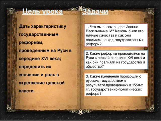 Цель урока Задачи Дать характеристику государственным реформам, проведенным на Руси в середине XVI века; определить их значение и роль в укрепление царской власти. 1. Что мы знаем о царе Иоанне Васильевиче IV? Каковы были его личные качества и как они повлияли на ход государственных реформ? 2. Какие реформы проводились на Руси в первой половине XVI века и как они повлияли на государство и общество? 3. Какие изменения произошли с русским государством в результате проведенных в 1550-х гг. государственно-политических реформ? 