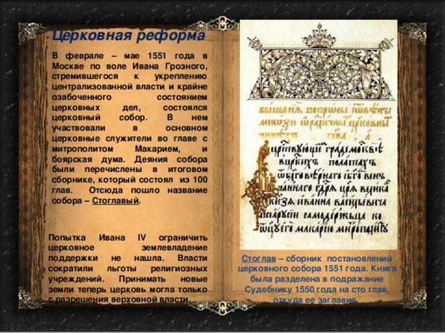 Церковная реформа В феврале – мае 1551 года в Москве по воле Ивана Грозного, стремившегося к укреплению централизованной власти и крайне озабоченного состоянием церковных дел, состоялся церковный собор. В нем участвовали в основном церковные служители во главе с митрополитом Макарием, и боярская дума. Деяния собора были перечислены в итоговом сборнике, который состоял из 100 глав. Отсюда пошло название собора – Стоглавый . Попытка Ивана IV ограничить церковное землевладение поддержки не нашла. Власти сократили льготы религиозных учреждений. Принимать новые земли теперь церковь могла только с разрешения верховной власти. Стоглав – сборник постановлений церковного собора 1551 года. Книга была разделена в подражание Судебнику 1550 года на сто глав, откуда ее заглавие. 