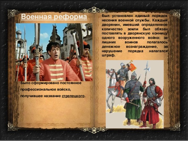 Военная реформа Был установлен единый порядок несения военной службы. Каждый дворянин, имевший определенное количество земли был обязан поставлять в дворянскую конницу одного вооруженного война: за лишних воинов полагалось денежное вознаграждение, за нарушение порядка налагался штраф. Было сформировано постоянное профессиональное войско, получившее название стрелецкого . 