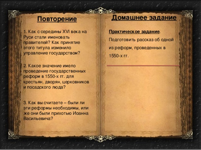 Домашнее задание Повторение Практическое задание . 1. Как с середины XVI века на Руси стали именовать правителей? Как принятие этого титула изменило управление государством? Подготовить рассказ об одной из реформ, проведенных в 1550-х гг. 2. Какое значение имело проведение государственных реформ в 1550-х гг. для крестьян, дворян, церковников и посадского люда? 3. Как вы считаете – были ли эти реформы необходимы, или же они были прихотью Иоанна Васильевича? 