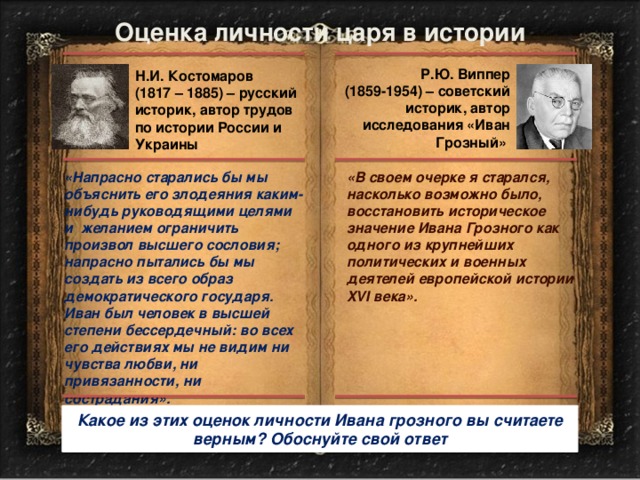 Оценка личности царя в истории Р.Ю. Виппер (1859-1954) – советский историк, автор исследования «Иван Грозный» Н.И. Костомаров (1817 – 1885) – русский историк, автор трудов по истории России и Украины «Напрасно старались бы мы объяснить его злодеяния каким-нибудь руководящими целями и желанием ограничить произвол высшего сословия; напрасно пытались бы мы создать из всего образ демократического государя. Иван был человек в высшей степени бессердечный: во всех его действиях мы не видим ни чувства любви, ни привязанности, ни сострадания». «В своем очерке я старался, насколько возможно было, восстановить историческое значение Ивана Грозного как одного из крупнейших политических и военных деятелей европейской истории XVI века». Какое из этих оценок личности Ивана грозного вы считаете верным? Обоснуйте свой ответ 