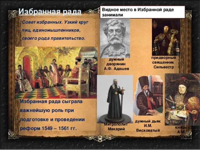 Избранная рада Видное место в Избранной раде занимали Совет избранных. Узкий круг лиц, единомышленников, своего рода правительство. придворный священник Сильвестр думный дворянин А.Ф. Адашев Избранная рада сыграла важнейшую роль при подготовке и проведении реформ 1549 – 1561 гг. думный дьяк И.М. Висковатый Митрополит  Макарий князь А.М. Курбский 