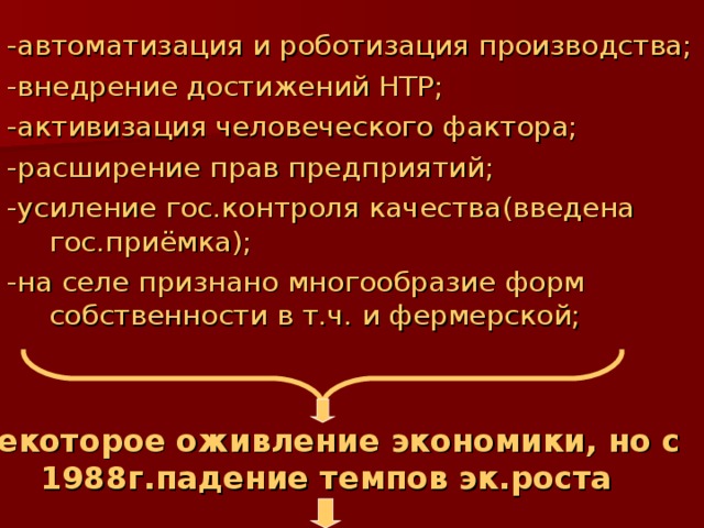 -автоматизация и роботизация производства; -внедрение достижений НТР; -активизация человеческого фактора; -расширение прав предприятий; -усиление гос.контроля качества(введена гос.приёмка); -на селе признано многообразие форм собственности в т.ч. и фермерской; Некоторое оживление экономики, но с 1988г.падение темпов эк.роста 