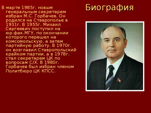 Биография В марте 1985г. новым генеральным секретарем избран М.С. Горбачев. Он родился на Ставрополье в 1931г. В 1955г. Михаил Сергеевич поступил на юр.фак.МГУ, по окончании которого перешел на комсомольскую, а затем партийную работу. В 1970г. он возглавил Ставропольский крайком партии, а в 1978г. стал секретарем ЦК по вопросам С / Х. В 1980г. Горбачев был избран членом Политбюро ЦК КПСС. 