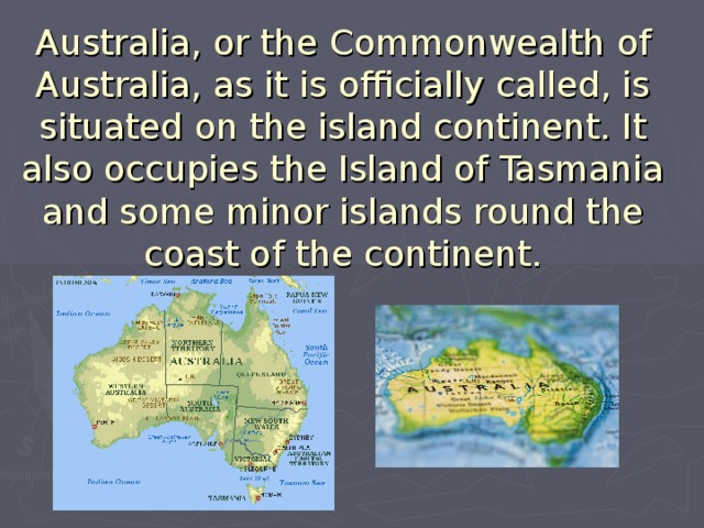 Australia, or the Commonwealth of Australia, as it is officially called, is situated on the island continent. It also occupies the Island of Tasmania and some minor islands round the coast of the continent.   