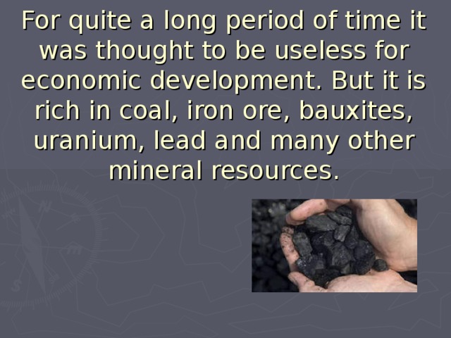 For quite a long period of time it was thought to be useless for economic development. But it is rich in coal, iron ore, bauxites, uranium, lead and many other mineral resources.   
