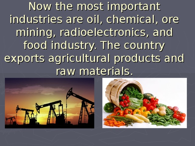 Now the most important industries are oil, chemical, ore mining, radioelectronics, and food industry. The country exports agricultural products and raw materials.   