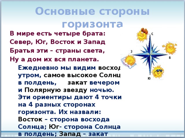 Основные стороны горизонта В мире есть четыре брата: Север, Юг, Восток и Запад Братья эти – страны света, Ну а дом их вся планета.  Ежедневно мы видим восход утром, самое высокое Солнце в полдень, закат вечером и Полярную звезду ночью. Эти ориентиры дают 4 точки на 4 разных сторонах горизонта. Их назвали: Восток – сторона восхода Солнца; Юг - сторона Солнца в полдень; Запад – закат Солнца; Север – сторона Полярной звезды. 
