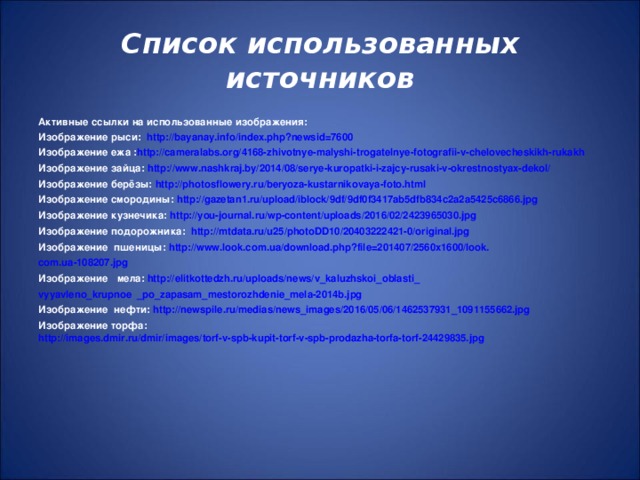 Список использованных источников Активные ссылки на использованные изображения: Изображение рыси: http://bayanay.info/index.php?newsid=7600 Изображение ежа : http://cameralabs.org/4168-zhivotnye-malyshi-trogatelnye-fotografii-v-chelovecheskikh-rukakh Изображение зайца: http://www.nashkraj.by/2014/08/serye-kuropatki-i-zajcy-rusaki-v-okrestnostyax-dekol/ Изображение берёзы: http://photosflowery.ru/beryoza-kustarnikovaya-foto.html Изображение смородины: http://gazetan1.ru/upload/iblock/9df/9df0f3417ab5dfb834c2a2a5425c6866.jpg Изображение кузнечика: http://you-journal.ru/wp-content/uploads/2016/02/2423965030.jpg Изображение подорожника: http://mtdata.ru/u25/photoDD10/20403222421-0/original.jpg Изображение пшеницы: http://www.look.com.ua/download.php?file=201407/2560x1600/look. com.ua-108207.jpg Изображение мела: http://elitkottedzh.ru/uploads/news/v_kaluzhskoi_oblasti_ vyyavleno_krupnoe  _po_zapasam_mestorozhdenie_mela-2014b.jpg Изображение нефти: http://newspile.ru/medias/news_images/2016/05/06/1462537931_1091155662.jpg Изображение торфа: http://images.dmir.ru/dmir/images/torf-v-spb-kupit-torf-v-spb-prodazha-torfa-torf-24429835.jpg        