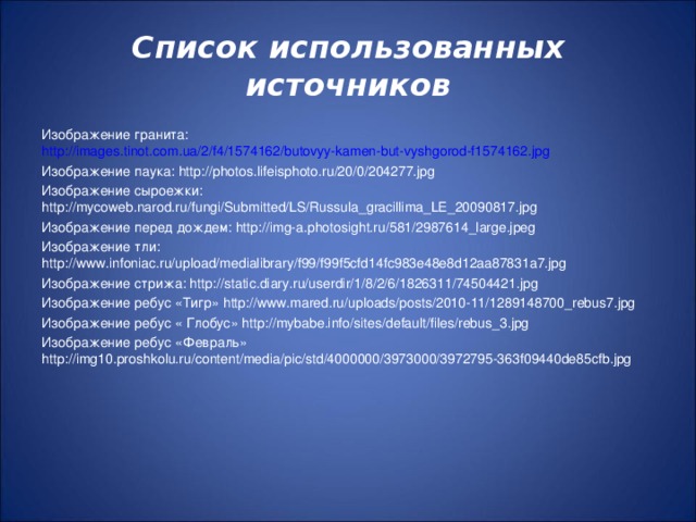 Список использованных источников Изображение гранита: http://images.tinot.com.ua/2/f4/1574162/butovyy-kamen-but-vyshgorod-f1574162.jpg Изображение паука: http://photos.lifeisphoto.ru/20/0/204277.jpg Изображение сыроежки: http://mycoweb.narod.ru/fungi/Submitted/LS/Russula_gracillima_LE_20090817.jpg Изображение перед дождем: http://img-a.photosight.ru/581/2987614_large.jpeg Изображение тли: http://www.infoniac.ru/upload/medialibrary/f99/f99f5cfd14fc983e48e8d12aa87831a7.jpg Изображение стрижа: http://static.diary.ru/userdir/1/8/2/6/1826311/74504421.jpg Изображение ребус «Тигр» http://www.mared.ru/uploads/posts/2010-11/1289148700_rebus7.jpg Изображение ребус « Глобус» http://mybabe.info/sites/default/files/rebus_3.jpg Изображение ребус «Февраль» http://img10.proshkolu.ru/content/media/pic/std/4000000/3973000/3972795-363f09440de85cfb.jpg 