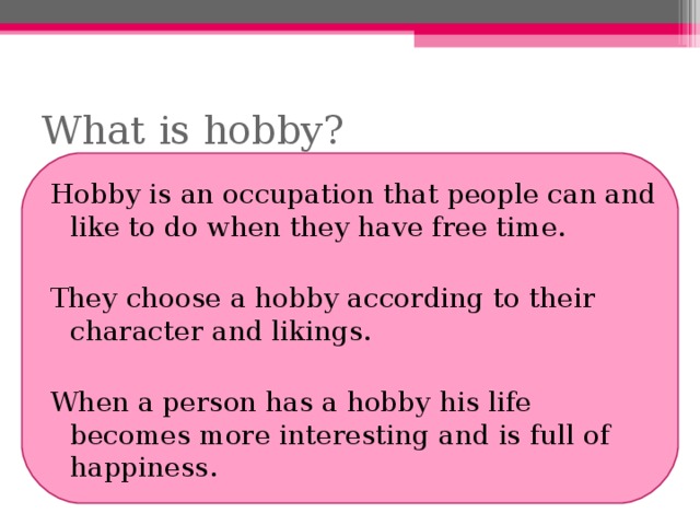 What is hobby? Hobby is an occupation that people can and like to do when they have free time. They choose a hobby according to their character and likings. When a person has a hobby his life becomes more interesting and is full of happiness. 
