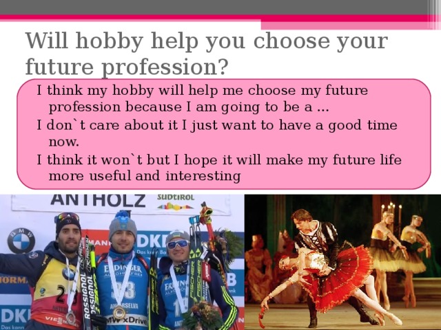 Will hobby help you choose your future profession? I think my hobby will help me choose my future profession because I am going to be a … I don`t care about it I just want to have a good time now. I think it won`t but I hope it will make my future life more useful and interesting 