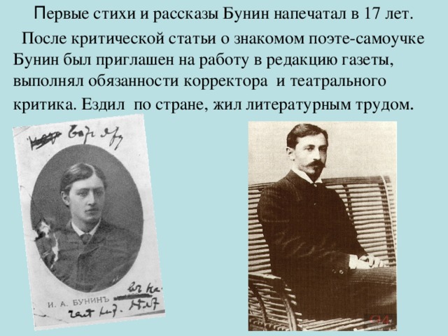  П ервые стихи и рассказы Бунин напечатал в 17 лет.  После критической статьи о знакомом поэте-самоучке Бунин был приглашен на работу в редакцию газеты, выполнял обязанности корректора и театрального критика. Ездил по стране, жил литературным трудом .  