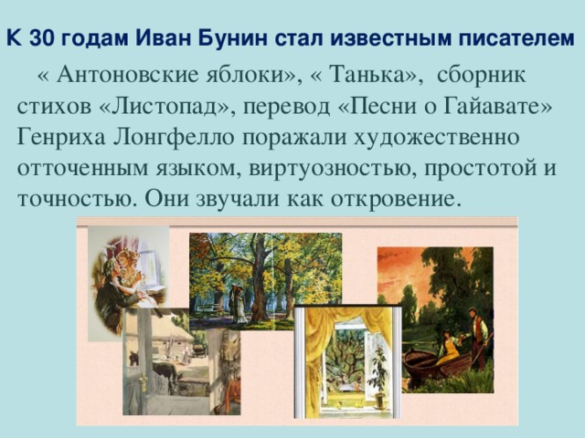 К 30 годам Иван Бунин стал известным писателем  « Антоновские яблоки», « Танька», сборник стихов «Листопад», перевод «Песни о Гайавате» Генриха Лонгфелло поражали художественно отточенным языком, виртуозностью, простотой и точностью. Они звучали как откровение. 