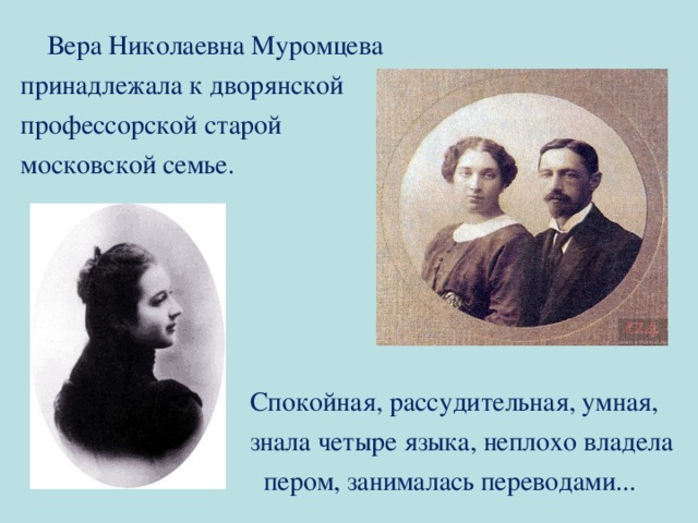  Вера Николаевна Муромцева принадлежала к дворянской профессорской старой московской семье.  Спокойная, рассудительная, умная,  знала четыре языка, неплохо владела  пером, занималась переводами... 
