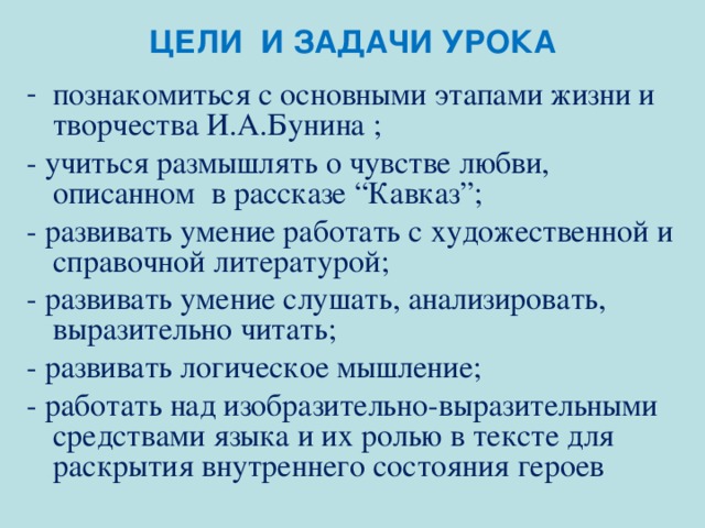 ЦЕЛИ И ЗАДАЧИ УРОКА познакомиться с основными этапами жизни и творчества И.А.Бунина ; - учиться размышлять о чувстве любви, описанном в рассказе “Кавказ”; - развивать умение работать с художественной и справочной литературой; - развивать умение слушать, анализировать, выразительно читать; - развивать логическое мышление; - работать над изобразительно-выразительными средствами языка и их ролью в тексте для раскрытия внутреннего состояния героев 