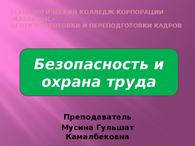 Технологический колледж корпорации «Казахмыс»  Центр подготовки и переподготовки кадров    Безопасность и охрана труда Преподаватель Мусина Гульшат Камалбековна 