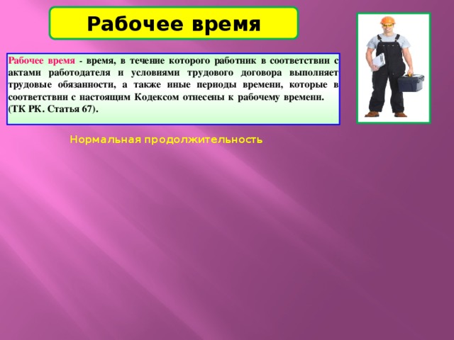 Рабочее время Рабочее время  -  время, в течение которого работник в соответствии с актами работодателя и условиями трудового договора выполняет трудовые обязанности, а также иные периоды времени, которые в соответствии с настоящим Кодексом отнесены к рабочему времени. (ТК РК. Статья 67).  Нормальная продолжительность Нормальная продолжительность Сокращенная продолжительность Сокращенная продолжительность Неполное рабочее время – Неполное рабочее время – 