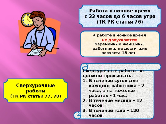 Работа в ночное время с 22 часов до 6 часов утра (ТК РК статья 76) К работе в ночное время не допускаются: беременные женщины; работники, не достигшие возраста 18 лет  Сверхурочные работы не должны превышать: В течение суток для каждого работника – 2 часа, а на тяжелых работах – 1 час; В течение месяца – 12 часов; В течение года – 120 часов. Сверхурочные работы (ТК РК статьи 77, 78) 