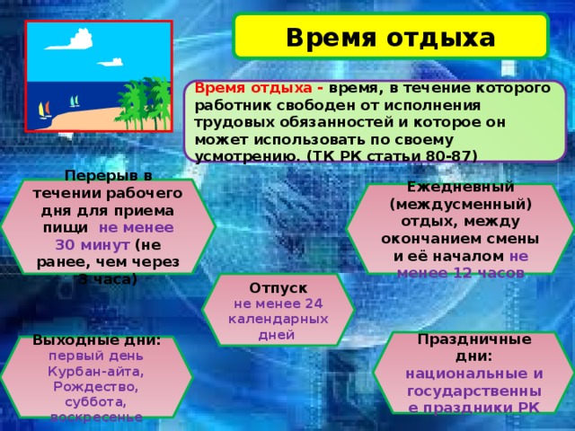Время отдыха Время отдыха - время, в течение которого работник свободен от исполнения трудовых обязанностей и которое он может использовать по своему усмотрению. (ТК РК статьи 80-87) Перерыв в течении рабочего дня для приема пищи не менее 30 минут (не ранее, чем через 3 часа) Ежедневный (междусменный) отдых, между окончанием смены и её началом не менее 12 часов Отпуск не менее 24 календарных дней Праздничные дни: национальные и государственные праздники РК Выходные дни: первый день Курбан-айта, Рождество, суббота, воскресенье 