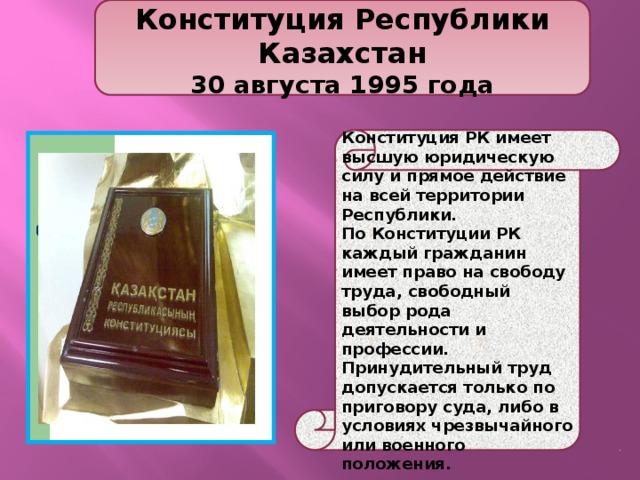  Конституция Республики Казахстан 30 августа 1995 года  Конституция РК имеет высшую юридическую силу и прямое действие на всей территории Республики. По Конституции РК каждый гражданин имеет право на свободу труда, свободный выбор рода деятельности и профессии. Принудительный труд допускается только по приговору суда, либо в условиях чрезвычайного или военного положения. 