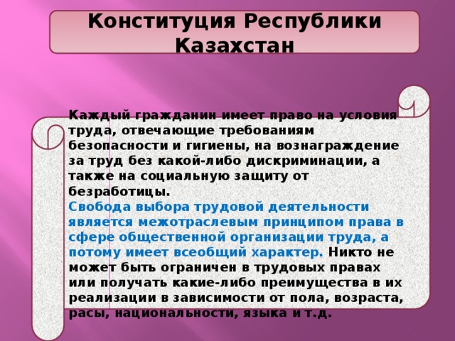Конституция Республики Казахстан Каждый гражданин имеет право на условия труда, отвечающие требованиям безопасности и гигиены, на вознаграждение за труд без какой-либо дискриминации, а также на социальную защиту от безработицы. Свобода выбора трудовой деятельности является межотраслевым принципом права в сфере общественной организации труда, а потому имеет всеобщий характер. Никто не может быть ограничен в трудовых правах или получать какие-либо преимущества в их реализации в зависимости от пола, возраста, расы, национальности, языка и т.д. 