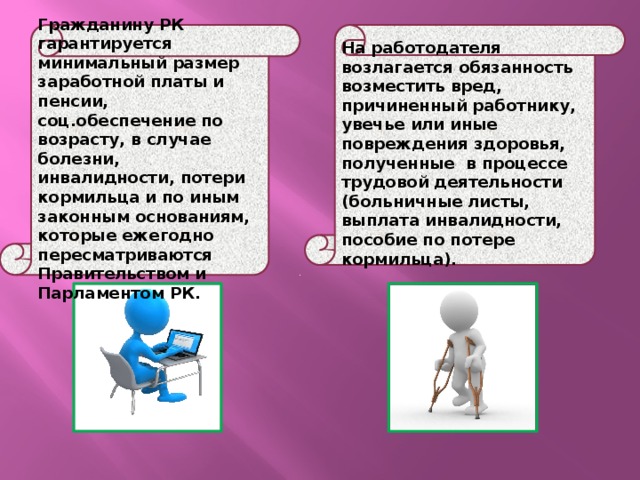 Гражданину РК гарантируется минимальный размер заработной платы и пенсии, соц.обеспечение по возрасту, в случае болезни, инвалидности, потери кормильца и по иным законным основаниям, которые ежегодно пересматриваются Правительством и Парламентом РК. На работодателя возлагается обязанность возместить вред, причиненный работнику, увечье или иные повреждения здоровья, полученные в процессе трудовой деятельности (больничные листы, выплата инвалидности, пособие по потере кормильца). 