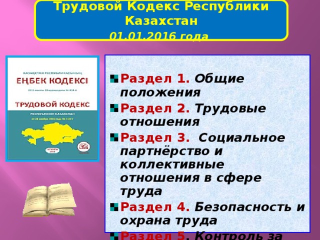 Трудовой Кодекс Республики Казахстан 01.01.2016 года   Раздел 1.  Общие положения Раздел 2.  Трудовые отношения Раздел 3.   Социальное партнёрство и коллективные отношения в сфере труда Раздел 4.  Безопасность и охрана труда Раздел 5 . Контроль за соблюдением трудового законодательства Республики Казахстан   
