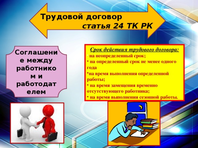  Трудовой договор статья 24 ТК РК  Срок действия трудового договора:  на неопределенный срок;  на определенный срок не менее одного года на время выполнения определенной работы;  на время замещения временно отсутствующего работника;  на время выполнения сезонной работы. Соглашение между работником и работодателем 