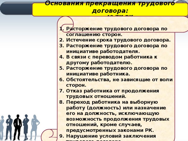Основания прекращения трудового договора: статья 49 ТК РК Расторжение трудового договора по соглашению сторон. Истечение срока трудового договора. Расторжение трудового договора по инициативе работодателя. В связи с переводом работника к другому работодателю. Расторжение трудового договора по инициативе работника. Обстоятельства, не зависящие от воли сторон. Отказ работника от продолжения трудовых отношений. Переход работника на выборную работу (должность) или назначение его на должность, исключающую возможность продолжения трудовых отношений, кроме случаев, предусмотренных законами РК. Нарушение условий заключения трудового договора. 