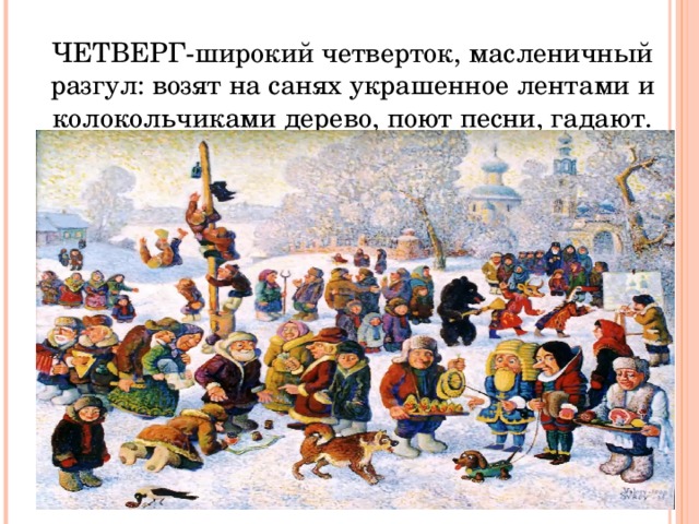 ЧЕТВЕРГ-широкий четверток, масленичный разгул: возят на санях украшенное лентами и колокольчиками дерево, поют песни, гадают. 